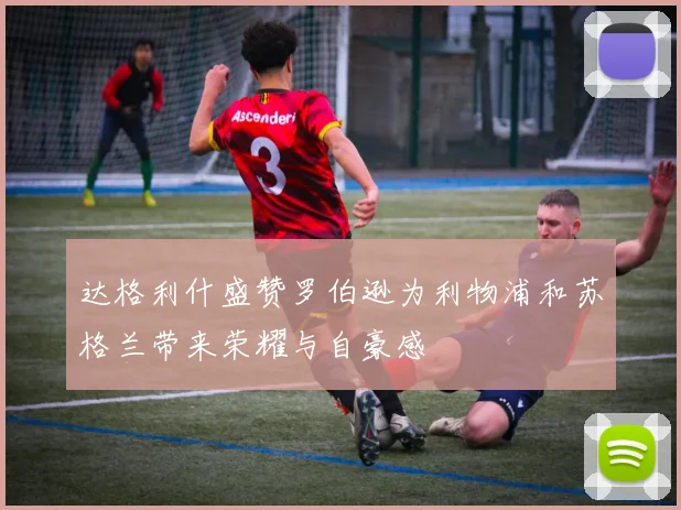 达格利什盛赞罗伯逊为利物浦和苏格兰带来荣耀与自豪感