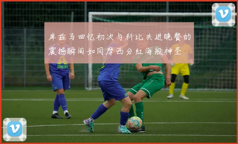 库兹马回忆初次与科比共进晚餐的震撼瞬间如同摩西分红海般神圣