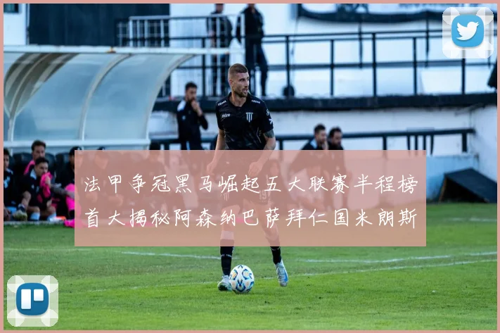 法甲争冠黑马崛起五大联赛半程榜首大揭秘阿森纳巴萨拜仁国米朗斯齐聚巅峰