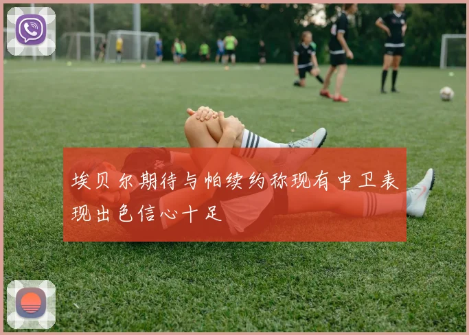埃贝尔期待与帕续约称现有中卫表现出色信心十足