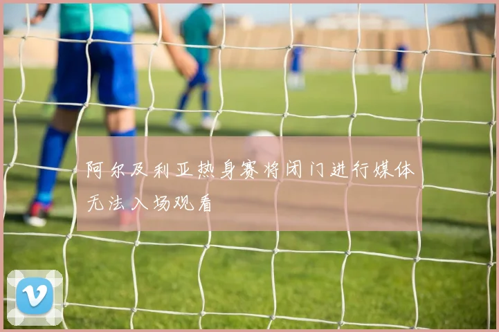 阿尔及利亚热身赛将闭门进行媒体无法入场观看
