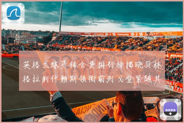 英格兰球员转会费排行榜揭晓贝林格拉利什赖斯领衔前列戈登紧随其后