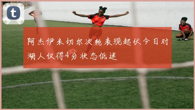 阿杰伊米切尔次轮表现起伏今日对湖人仅得4分状态低迷