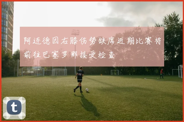 阿连德因右膝伤势缺席近期比赛将前往巴塞罗那接受检查