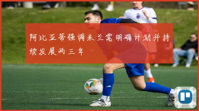 阿比亚蒂强调米兰需明确计划并持续发展两三年