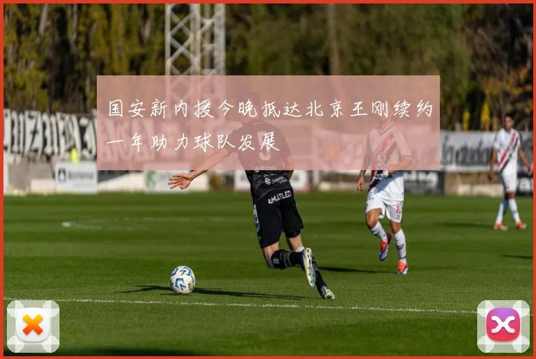 国安新内援今晚抵达北京王刚续约一年助力球队发展