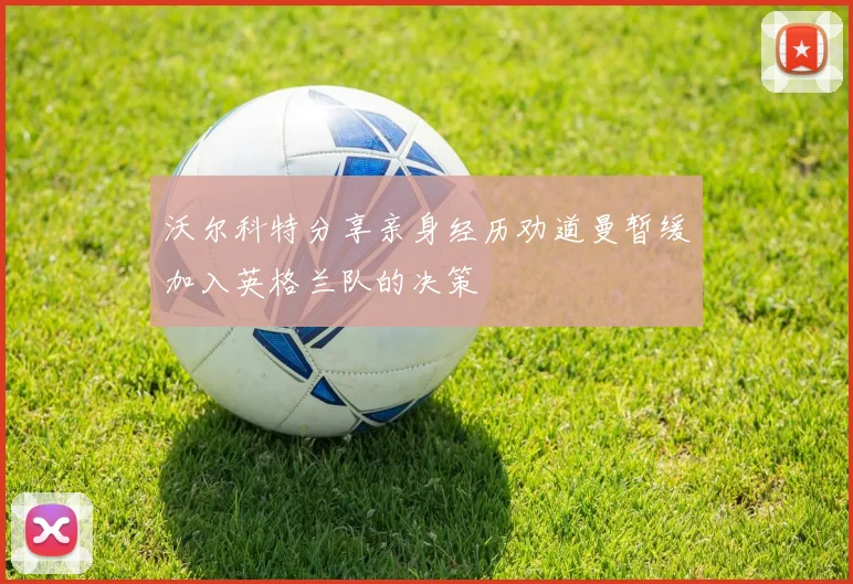 沃尔科特分享亲身经历劝道曼暂缓加入英格兰队的决策