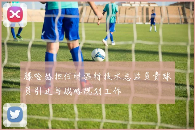 滕哈赫担任特温特技术总监负责球员引进与战略规划工作