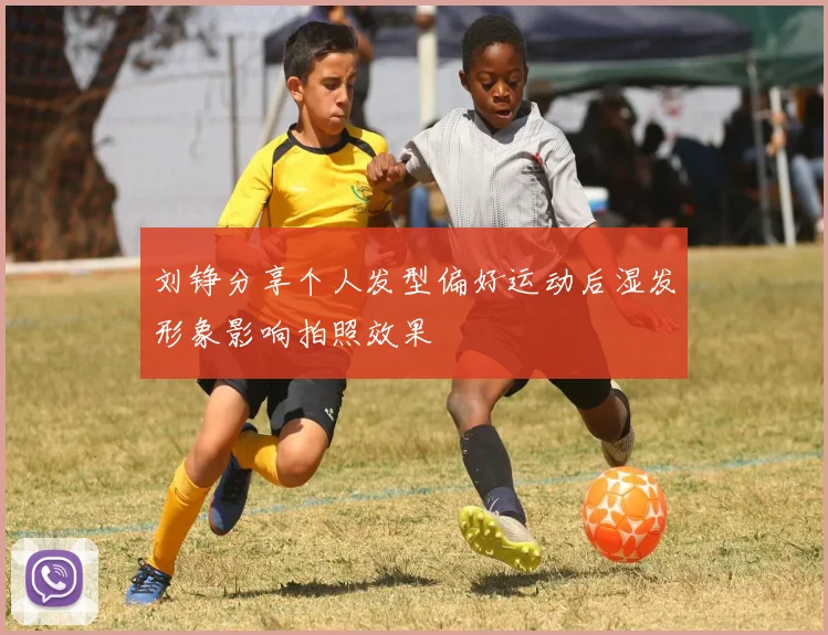 刘铮分享个人发型偏好运动后湿发形象影响拍照效果