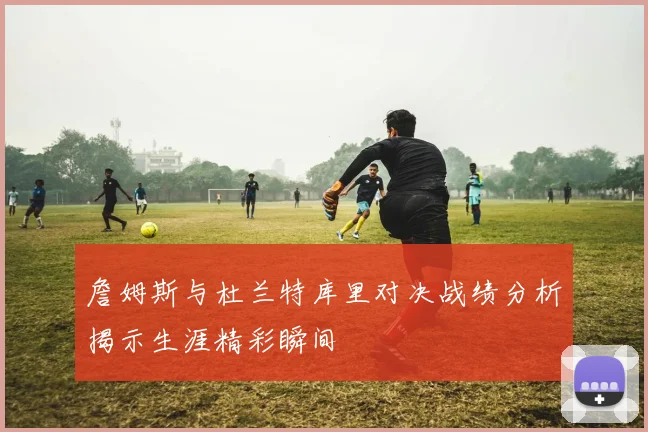 詹姆斯与杜兰特库里对决战绩分析揭示生涯精彩瞬间