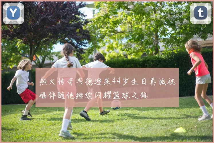 热火传奇韦德迎来44岁生日真诚祝福伴随他继续闪耀篮球之路