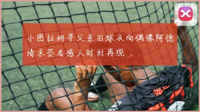 小图拉姆寻父亲旧球衣向偶像阿德请求签名感人时刻再现