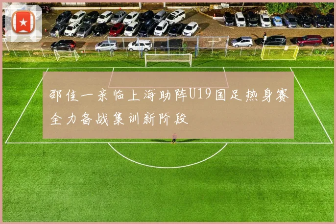邵佳一亲临上海助阵U19国足热身赛全力备战集训新阶段
