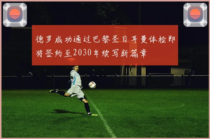 德罗成功通过巴黎圣日耳曼体检即将签约至2030年续写新篇章