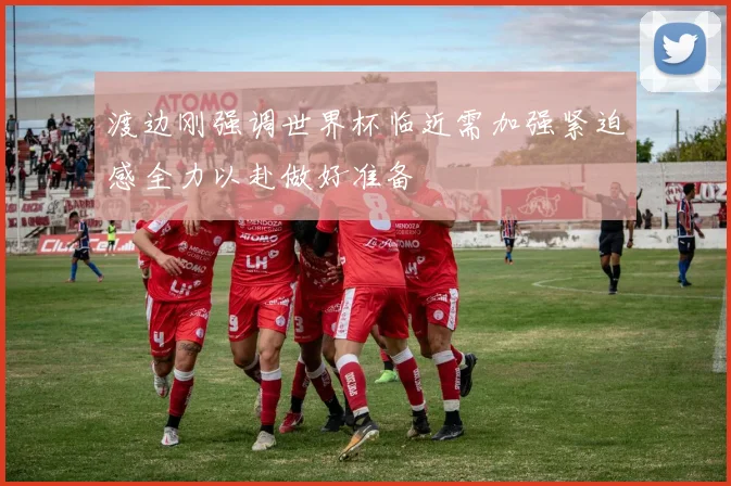 渡边刚强调世界杯临近需加强紧迫感全力以赴做好准备